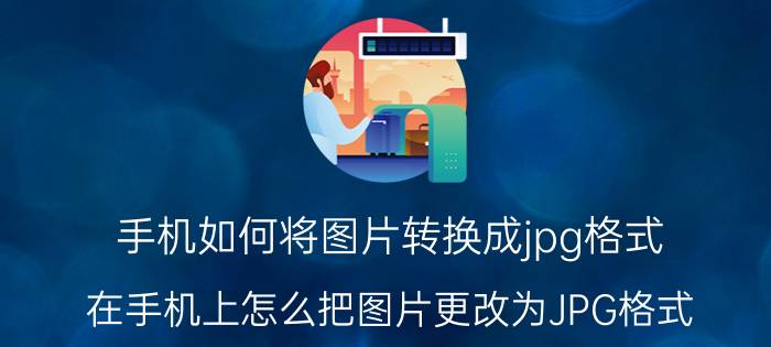 手机如何将图片转换成jpg格式 在手机上怎么把图片更改为JPG格式？